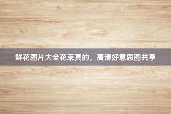 鲜花图片大全花束真的，高清好意思图共享