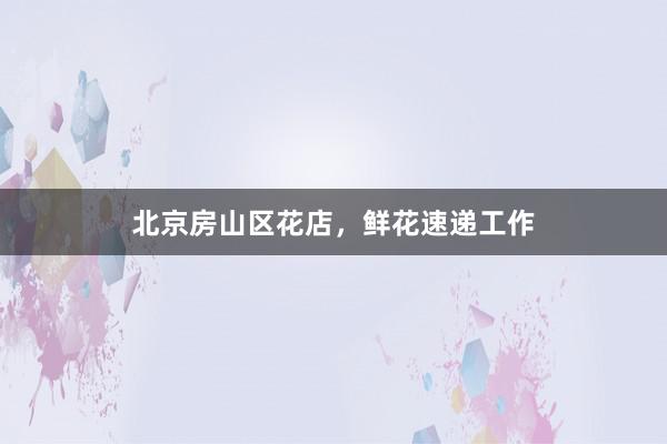 北京房山区花店，鲜花速递工作